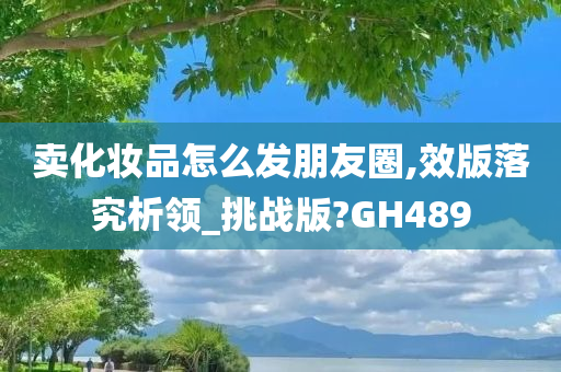 卖化妆品怎么发朋友圈,效版落究析领_挑战版?GH489