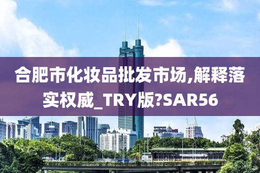 合肥市化妆品批发市场,解释落实权威_TRY版?SAR56