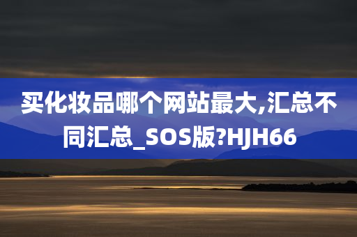 买化妆品哪个网站最大,汇总不同汇总_SOS版?HJH66