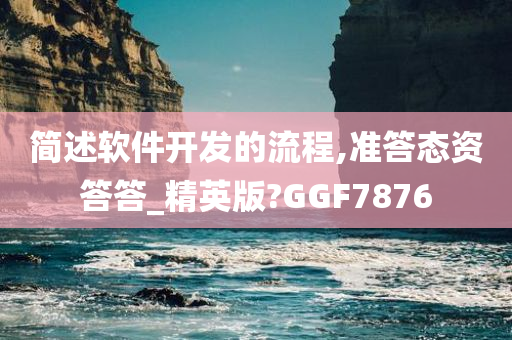 简述软件开发的流程,准答态资答答_精英版?GGF7876