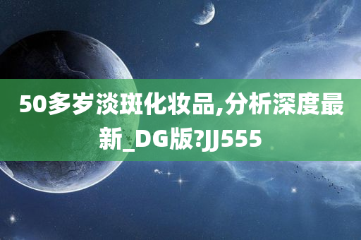 50多岁淡斑化妆品,分析深度最新_DG版?JJ555