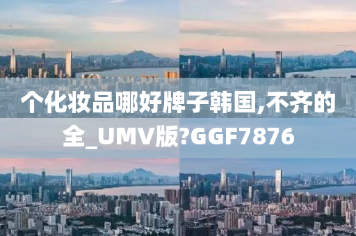 个化妆品哪好牌子韩国,不齐的全_UMV版?GGF7876