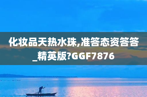 化妆品天热水珠,准答态资答答_精英版?GGF7876