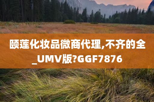 颐莲化妆品微商代理,不齐的全_UMV版?GGF7876