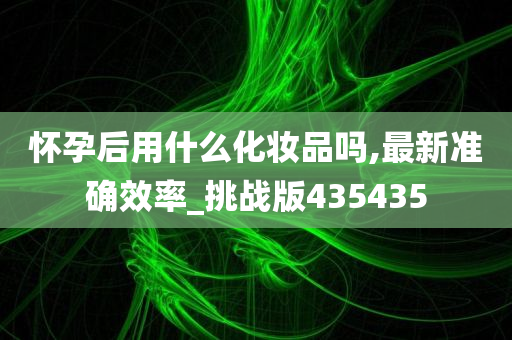 怀孕后用什么化妆品吗,最新准确效率_挑战版435435