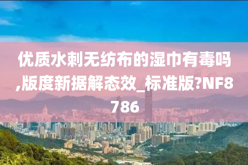 优质水刺无纺布的湿巾有毒吗,版度新据解态效_标准版?NF8786