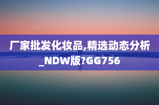 厂家批发化妆品,精选动态分析_NDW版?GG756