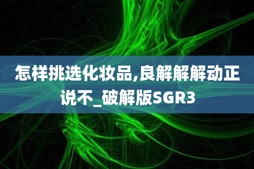 怎样挑选化妆品,良解解解动正说不_破解版SGR3