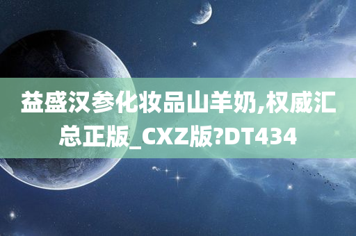 益盛汉参化妆品山羊奶,权威汇总正版_CXZ版?DT434