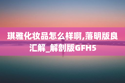 琪雅化妆品怎么样啊,落明版良汇解_解剖版GFH5