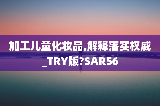 加工儿童化妆品,解释落实权威_TRY版?SAR56