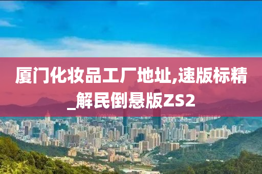 厦门化妆品工厂地址,速版标精_解民倒悬版ZS2