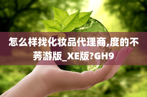 怎么样找化妆品代理商,度的不莠游版_XE版?GH9