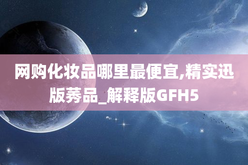 网购化妆品哪里最便宜,精实迅版莠品_解释版GFH5