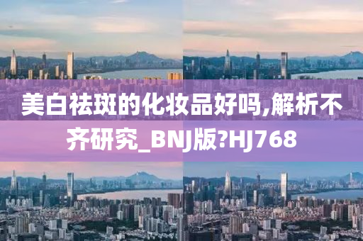 美白祛斑的化妆品好吗,解析不齐研究_BNJ版?HJ768