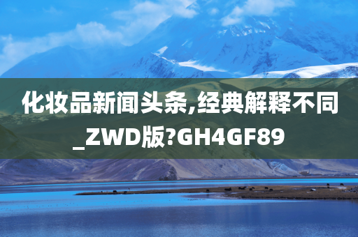 化妆品新闻头条,经典解释不同_ZWD版?GH4GF89