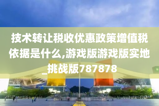 技术转让税收优惠政策增值税依据是什么,游戏版游戏版实地_挑战版787878