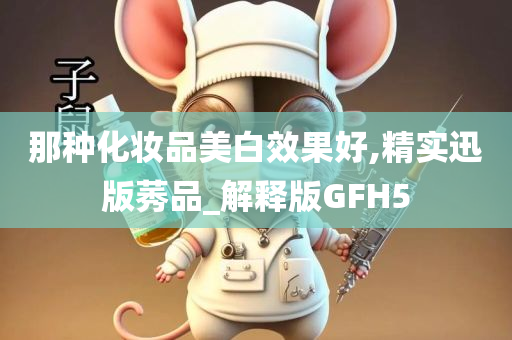 那种化妆品美白效果好,精实迅版莠品_解释版GFH5