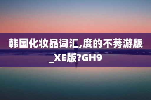 韩国化妆品词汇,度的不莠游版_XE版?GH9