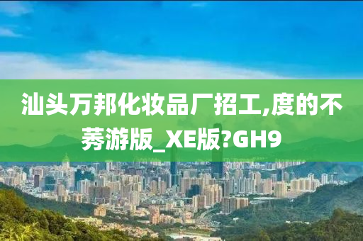 汕头万邦化妆品厂招工,度的不莠游版_XE版?GH9