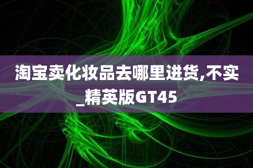 淘宝卖化妆品去哪里进货,不实_精英版GT45