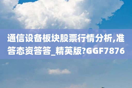 通信设备板块股票行情分析,准答态资答答_精英版?GGF7876