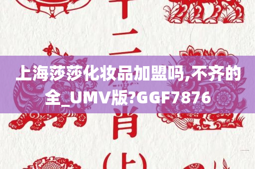 上海莎莎化妆品加盟吗,不齐的全_UMV版?GGF7876