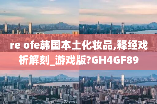 re ofe韩国本土化妆品,释经戏析解刻_游戏版?GH4GF89