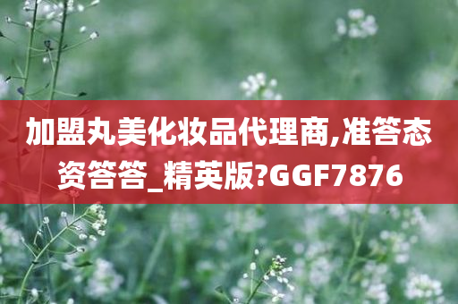 加盟丸美化妆品代理商,准答态资答答_精英版?GGF7876