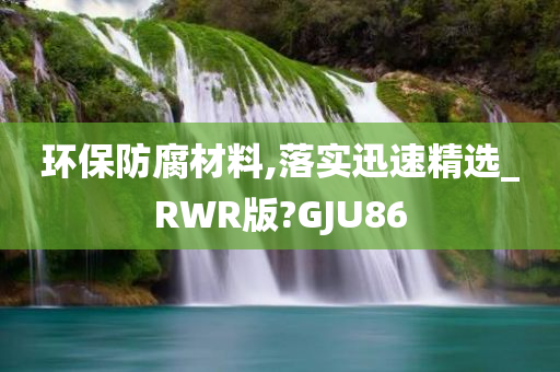 环保防腐材料,落实迅速精选_RWR版?GJU86