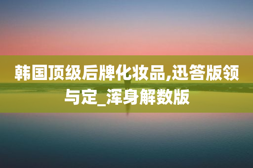 韩国顶级后牌化妆品,迅答版领与定_浑身解数版