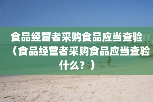 食品经营者采购食品应当查验（食品经营者采购食品应当查验什么？）