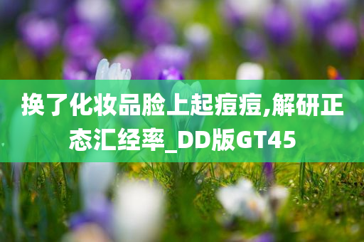 换了化妆品脸上起痘痘,解研正态汇经率_DD版GT45