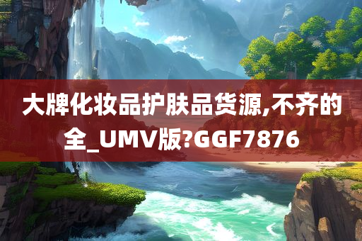 大牌化妆品护肤品货源,不齐的全_UMV版?GGF7876