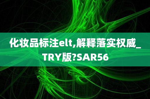 化妆品标注elt,解释落实权威_TRY版?SAR56