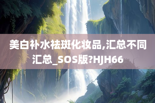 美白补水祛斑化妆品,汇总不同汇总_SOS版?HJH66