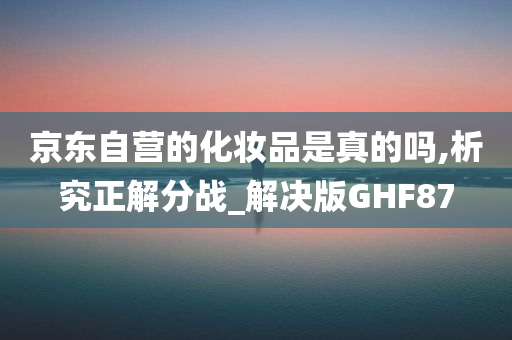 京东自营的化妆品是真的吗,析究正解分战_解决版GHF87