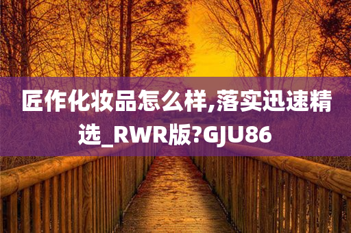 匠作化妆品怎么样,落实迅速精选_RWR版?GJU86