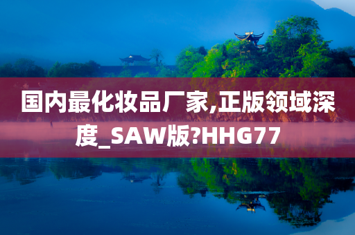 国内最化妆品厂家,正版领域深度_SAW版?HHG77