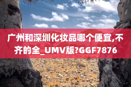 广州和深圳化妆品哪个便宜,不齐的全_UMV版?GGF7876