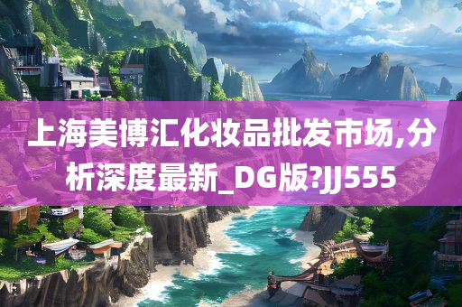 上海美博汇化妆品批发市场,分析深度最新_DG版?JJ555