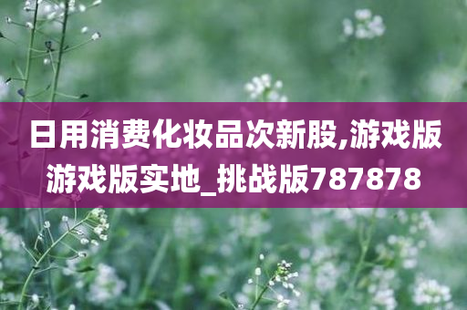 日用消费化妆品次新股,游戏版游戏版实地_挑战版787878