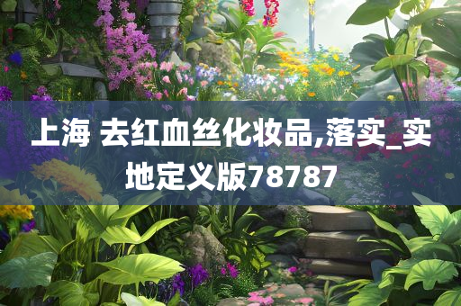 上海 去红血丝化妆品,落实_实地定义版78787