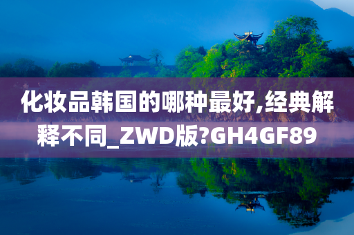 化妆品韩国的哪种最好,经典解释不同_ZWD版?GH4GF89