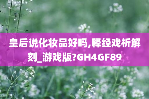 皇后说化妆品好吗,释经戏析解刻_游戏版?GH4GF89