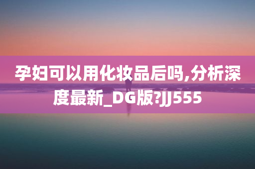 孕妇可以用化妆品后吗,分析深度最新_DG版?JJ555