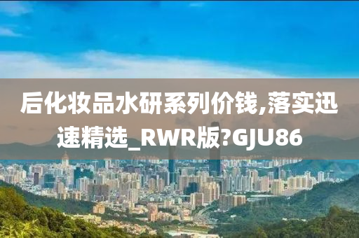 后化妆品水研系列价钱,落实迅速精选_RWR版?GJU86