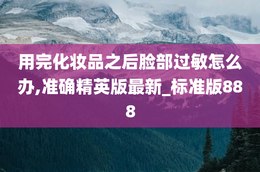 用完化妆品之后脸部过敏怎么办,准确精英版最新_标准版888