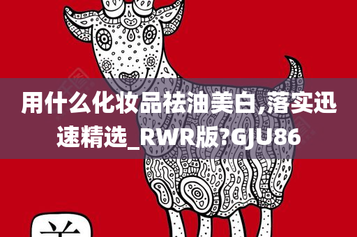 用什么化妆品祛油美白,落实迅速精选_RWR版?GJU86