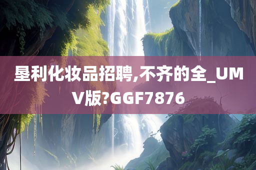 垦利化妆品招聘,不齐的全_UMV版?GGF7876